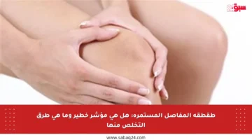 طقطقة المفاصل المستمرة: هل هي مؤشر خطير وما هي طرق التخلص منها